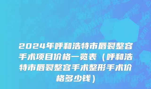 2024年呼和浩特市唇裂整容手术项目价格一览表（呼和浩特市唇裂整容手术整形手术价格多少钱）