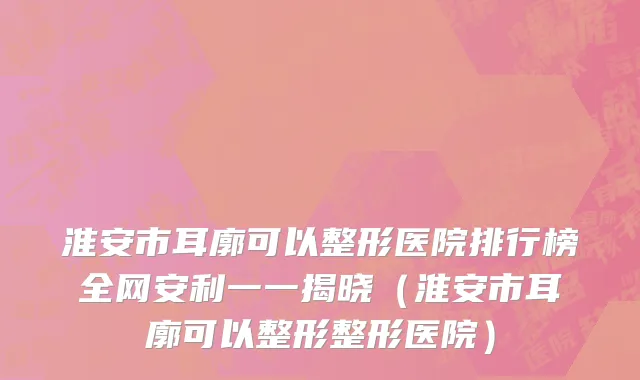 淮安市耳廓可以整形医院排行榜全网安利一一揭晓（淮安市耳廓可以整形整形医院）
