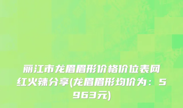丽江市龙眉眉形价格价位表网红火辣分享(龙眉眉形均价为：5963元)