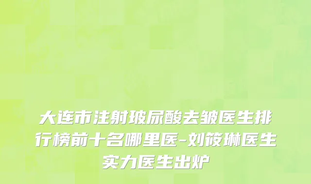 大连市注射玻尿酸去皱医生排行榜前十名哪里医-刘筱琳医生实力医生出炉