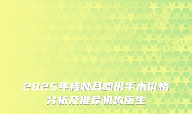 2025年桂林耳畸形手术价格分析及推荐机构医生