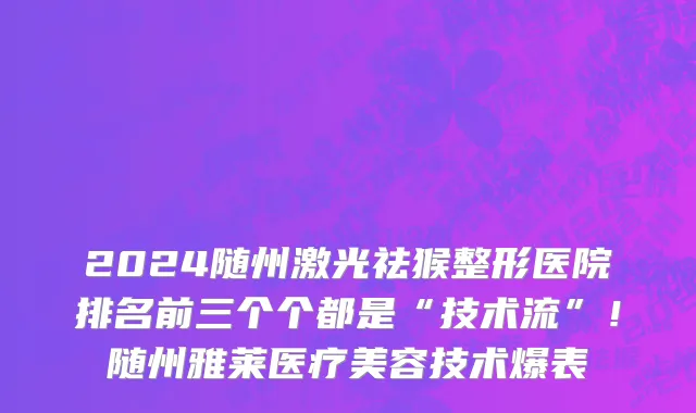 2024随州激光祛猴整形医院排名前三个个都是“技术流”！随州雅莱医疗美容技术爆表