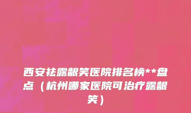 西安祛露龈笑医院排名榜**盘点（杭州哪家医院可治疗露龈笑）