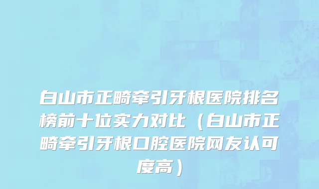 白山市正畸牵引牙根医院排名榜前十位实力对比（白山市正畸牵引牙根口腔医院网友认可度高）