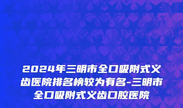 2024年三明市全口吸附式义齿医院排名榜较为有名-三明市全口吸附式义齿口腔医院
