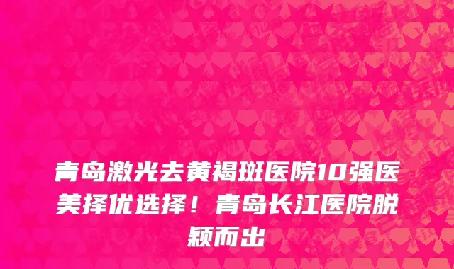 青岛激光去黄褐斑医院10强医美择优选择!青岛长江医院脱颖而出