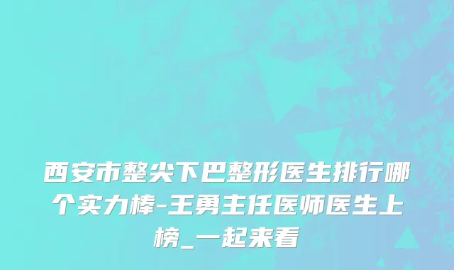 西安市整尖下巴整形医生排行哪个实力棒-王勇主任医师医生上榜_一起来看