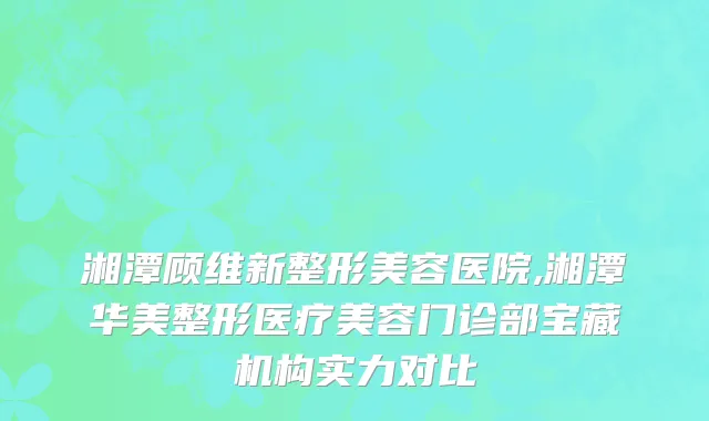 湘潭顾维新整形美容医院,湘潭华美整形医疗美容门诊部宝藏机构实力对比