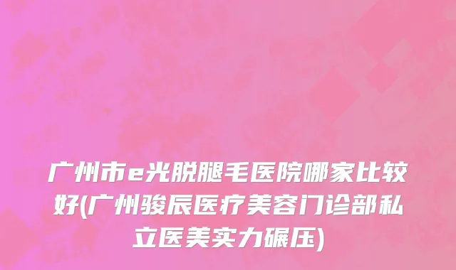 广州市e光脱腿毛医院哪家比较好(广州骏辰医疗美容门诊部私立医美实力碾压)