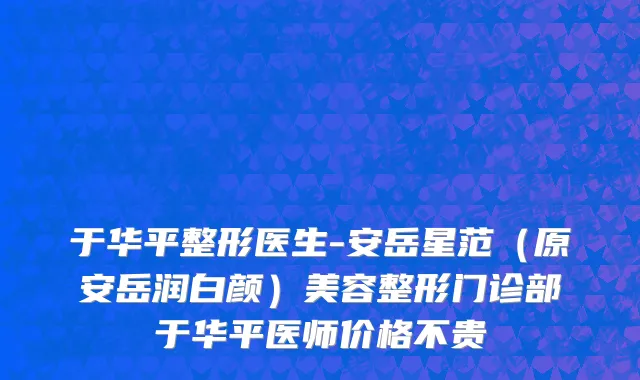于华平整形医生-安岳星范（原安岳润白颜）美容整形门诊部于华平医师价格不贵