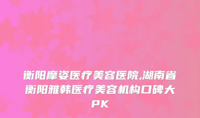 衡阳摩姿医疗美容医院,湖南省衡阳雅韩医疗美容机构口碑大PK