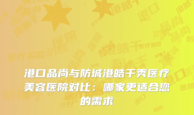 港口品尚与防城港皓千秀医疗美容医院对比：哪家更适合您的需求