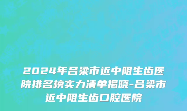 2024年吕梁市近中阻生齿医院排名榜实力清单揭晓-吕梁市近中阻生齿口腔医院