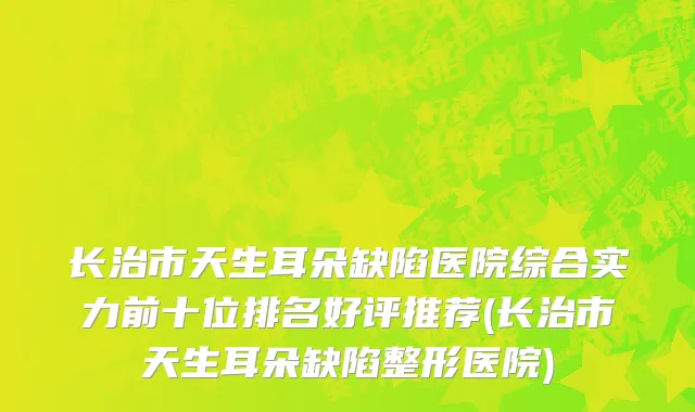 长治市天生耳朵缺陷医院综合实力前十位排名好评推荐(长治市天生耳朵缺陷整形医院)