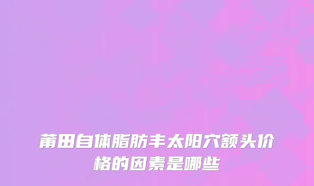 莆田自体脂肪丰太阳穴额头价格的因素是哪些