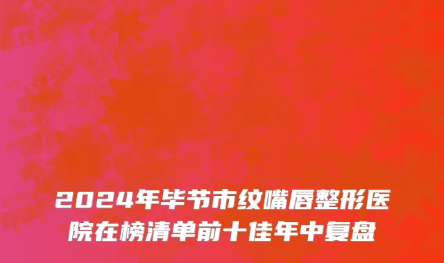 2024年毕节市纹嘴唇整形医院在榜清单前十佳年中复盘