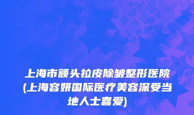 上海市额头拉皮除皱整形医院(上海容妍国际医疗美容深受当地人士喜爱)