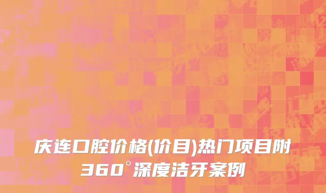 庆连口腔价格(价目)热门项目附360°深度洁牙案例