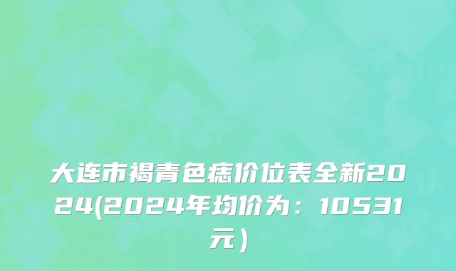 大连市褐青色痣价位表全新2024(2024年均价为：10531元）