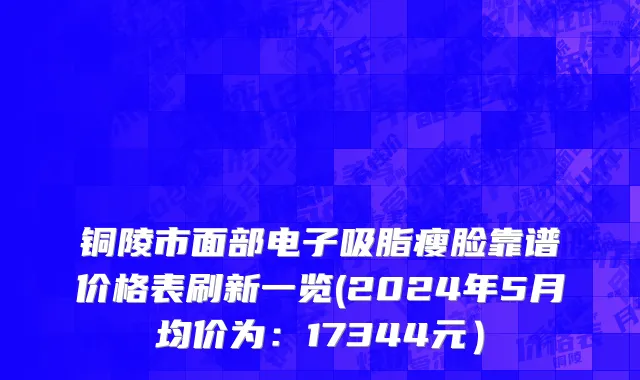 铜陵市面部电子吸脂瘦脸靠谱价格表刷新一览(2024年5月均价为：17344元）