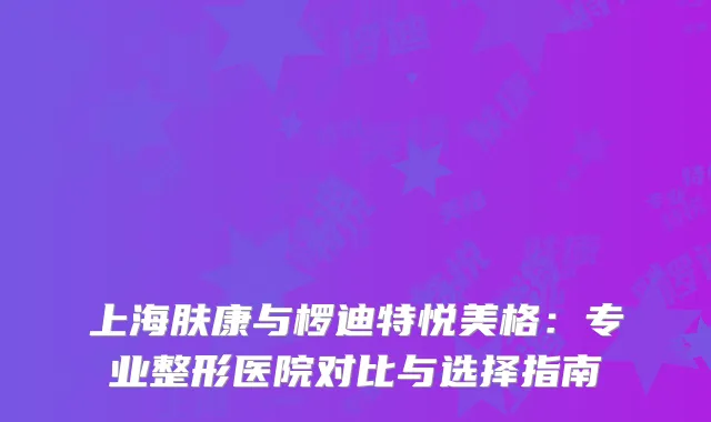 上海肤康与椤迪特悦美格：专业整形医院对比与选择指南