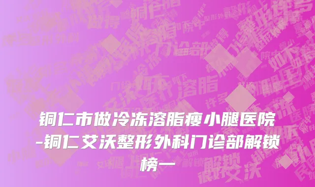 铜仁市做冷冻溶脂瘦小腿医院-铜仁艾沃整形外科门诊部解锁榜一