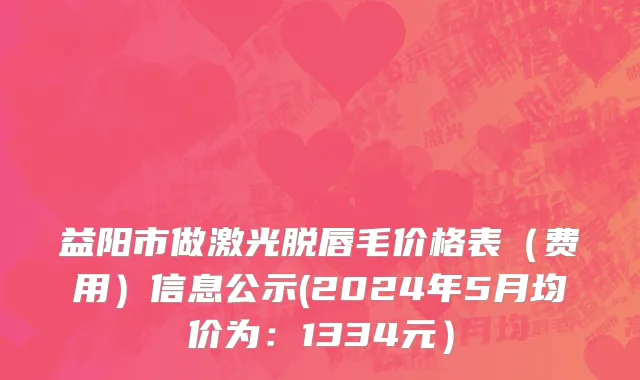 益阳市做激光脱唇毛价格表（费用）信息公示(2024年5月均价为：1334元）