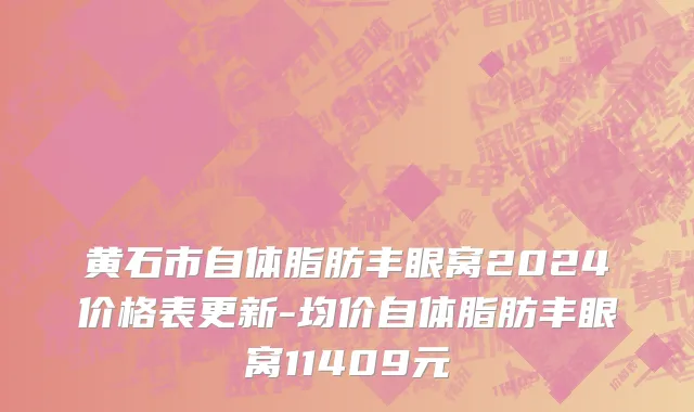 黄石市自体脂肪丰眼窝2024价格表更新-均价自体脂肪丰眼窝11409元