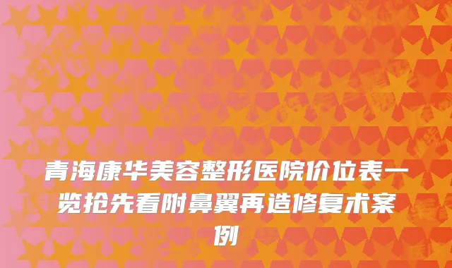 青海康华美容整形医院价位表一览抢先看附鼻翼再造修复术案例