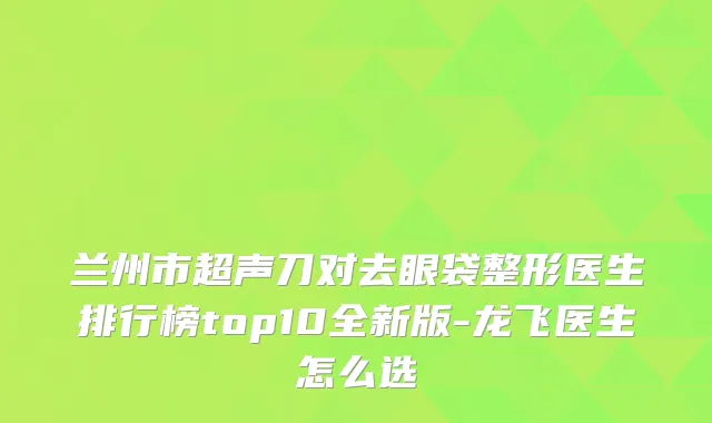 兰州市超声刀对去眼袋整形医生排行榜top10全新版-龙飞医生怎么选
