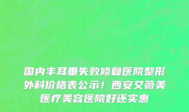 国内丰耳垂失败修复医院整形外科价格表公示！西安艾薇美医疗美容医院好还实惠
