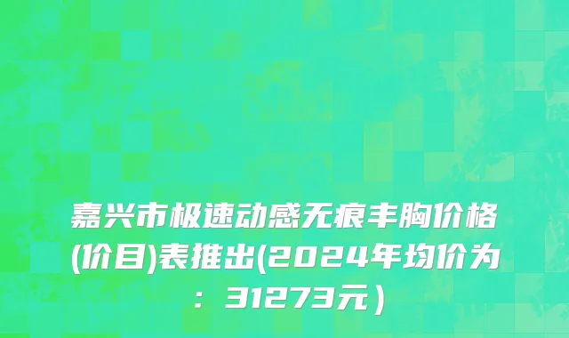 嘉兴市极速动感无痕丰胸价格(价目)表推出(2024年均价为：31273元）