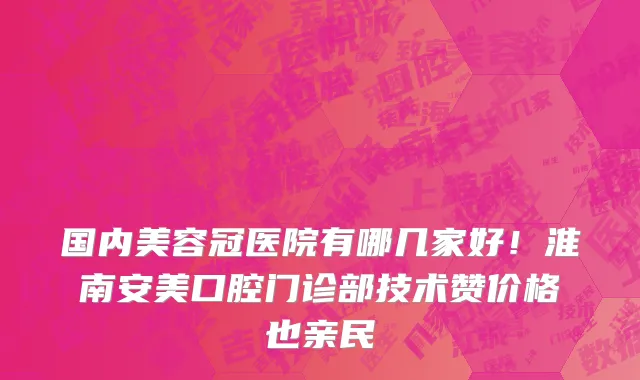 国内美容冠医院有哪几家好！淮南安美口腔门诊部技术赞价格也亲民