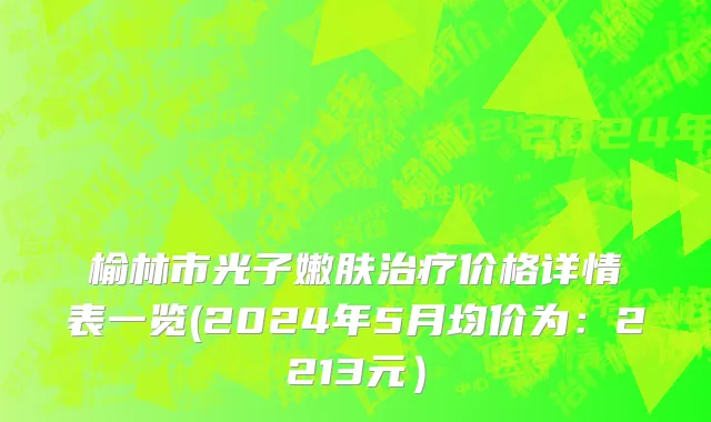 榆林市光子嫩肤治疗价格详情表一览(2024年5月均价为：2213元）