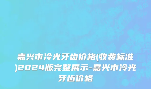嘉兴市冷光牙齿价格(收费标准)2024版完整展示-嘉兴市冷光牙齿价格