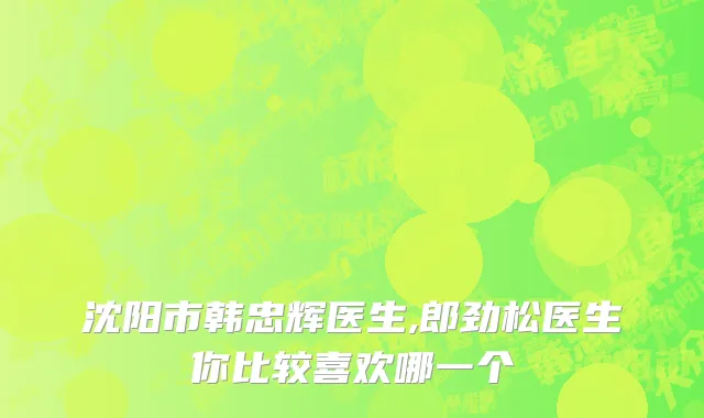 沈阳市韩忠辉医生,郎劲松医生你比较喜欢哪一个