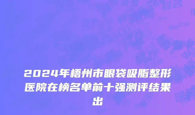2024年梧州市眼袋吸脂整形医院在榜名单前十强测评结果出