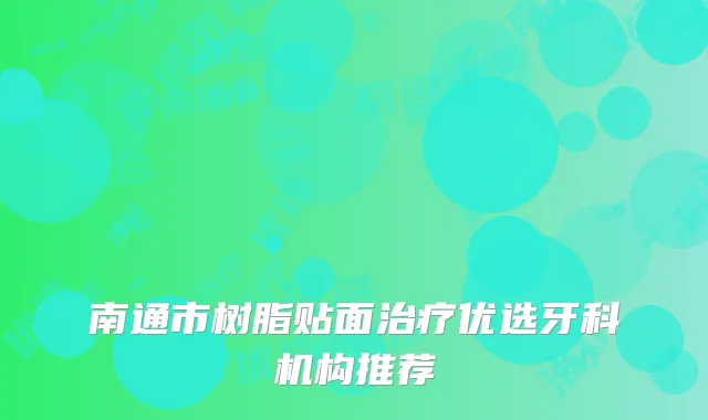 南通市树脂贴面治疗优选牙科机构推荐
