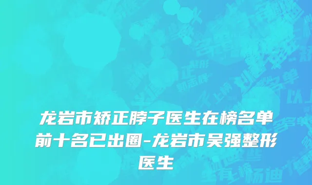 龙岩市矫正脖子医生在榜名单前十名已出圈-龙岩市吴强整形医生