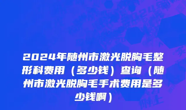 2024年随州市激光脱胸毛整形科费用（多少钱）查询（随州市激光脱胸毛手术费用是多少钱啊）