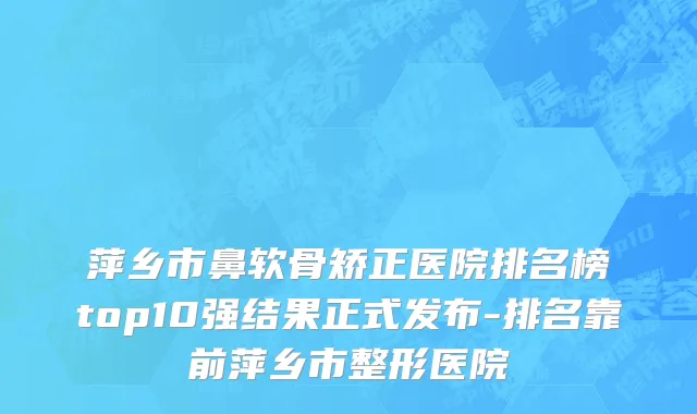 萍乡市鼻软骨矫正医院排名榜top10强结果正式发布-排名靠前萍乡市整形医院