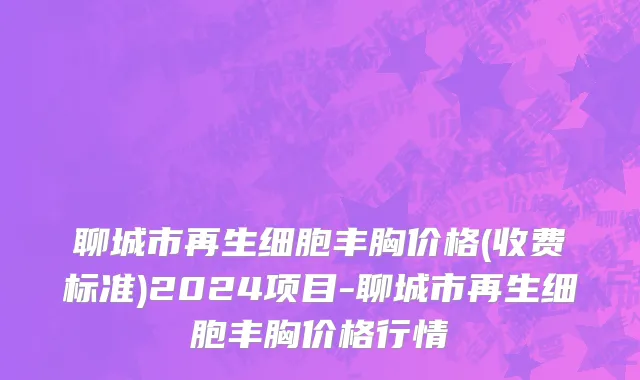 聊城市再生细胞丰胸价格(收费标准)2024项目-聊城市再生细胞丰胸价格行情