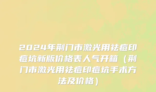 2024年荆门市激光用祛痘印痘坑新版价格表人气开箱（荆门市激光用祛痘印痘坑手术方法及价格）