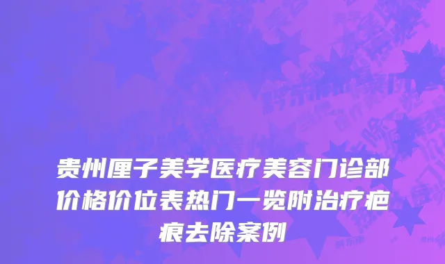 贵州厘子美学医疗美容门诊部价格价位表热门一览附治疗疤痕去除案例