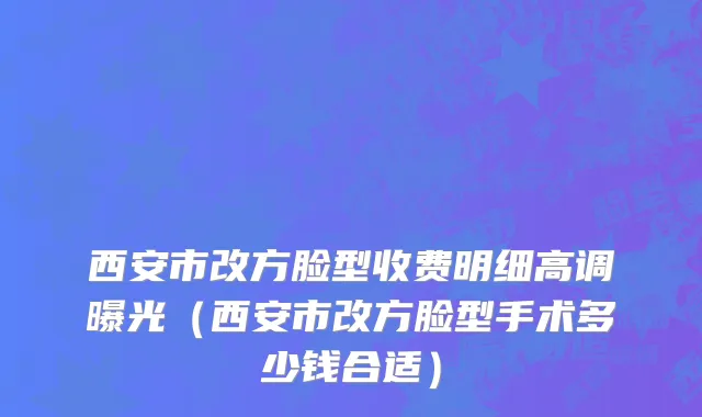 西安市改方脸型收费明细高调曝光（西安市改方脸型手术多少钱合适）