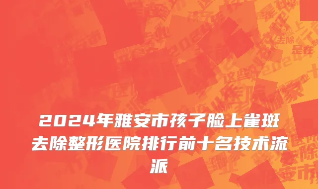 2024年雅安市孩子脸上雀斑去除整形医院排行前十名技术流派