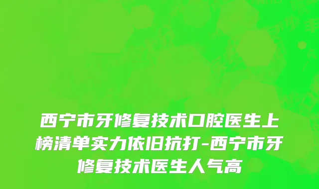 西宁市牙修复技术口腔医生上榜清单实力依旧抗打-西宁市牙修复技术医生人气高