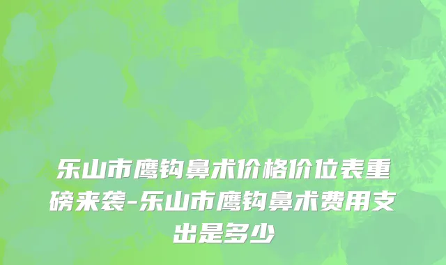 乐山市鹰钩鼻术价格价位表重磅来袭-乐山市鹰钩鼻术费用支出是多少
