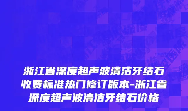 浙江省深度超声波清洁牙结石收费标准热门修订版本-浙江省深度超声波清洁牙结石价格