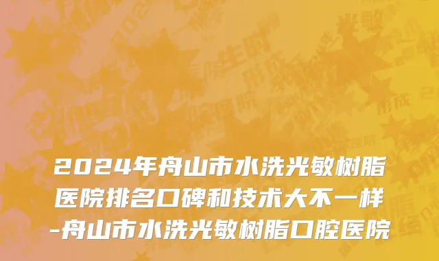 2024年舟山市水洗光敏树脂医院排名口碑和技术大不一样-舟山市水洗光敏树脂口腔医院